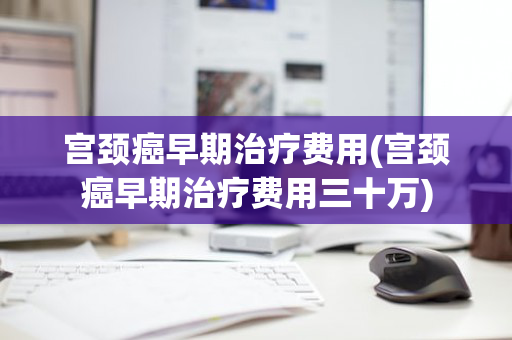 宫颈癌早期治疗费用(宫颈癌早期治疗费用三十万)