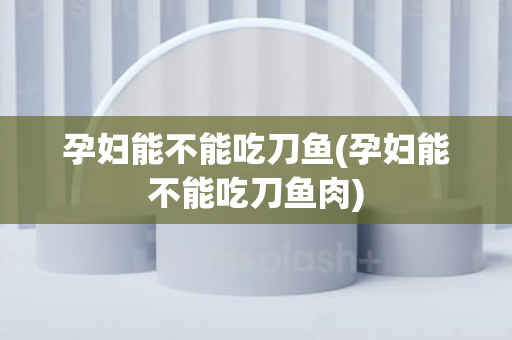 孕妇能不能吃刀鱼(孕妇能不能吃刀鱼肉)