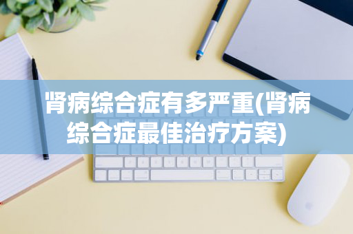 肾病综合症有多严重(肾病综合症最佳治疗方案)