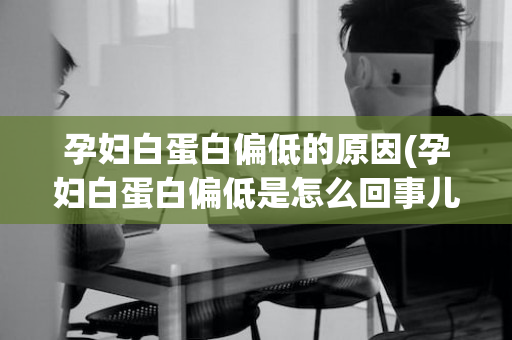 孕妇白蛋白偏低的原因(孕妇白蛋白偏低是怎么回事儿)