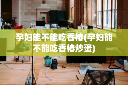 孕妇能不能吃香椿(孕妇能不能吃香椿炒蛋)