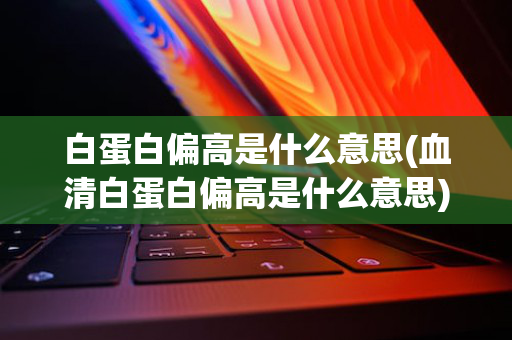 白蛋白偏高是什么意思(血清白蛋白偏高是什么意思)