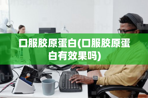 口服胶原蛋白(口服胶原蛋白有效果吗)