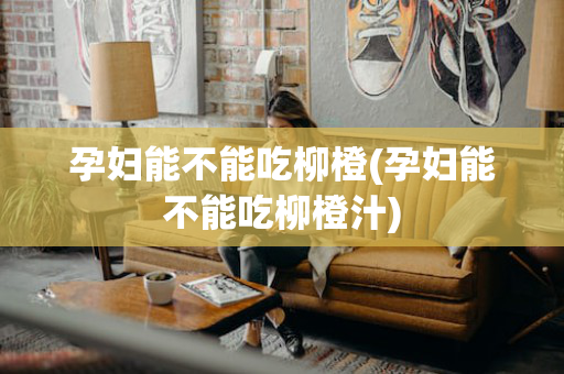 孕妇能不能吃柳橙(孕妇能不能吃柳橙汁)