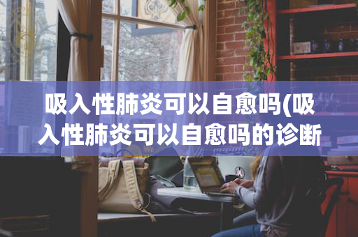 吸入性肺炎可以自愈吗(吸入性肺炎可以自愈吗的诊断标准)