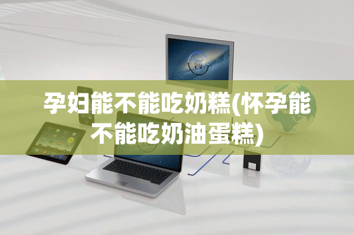 孕妇能不能吃奶糕(怀孕能不能吃奶油蛋糕)