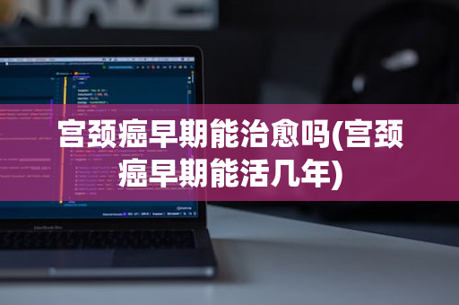 宫颈癌早期能治愈吗(宫颈癌早期能活几年)