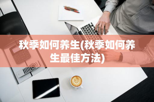 秋季如何养生(秋季如何养生最佳方法)