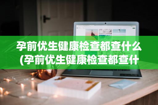 孕前优生健康检查都查什么(孕前优生健康检查都查什么项目)