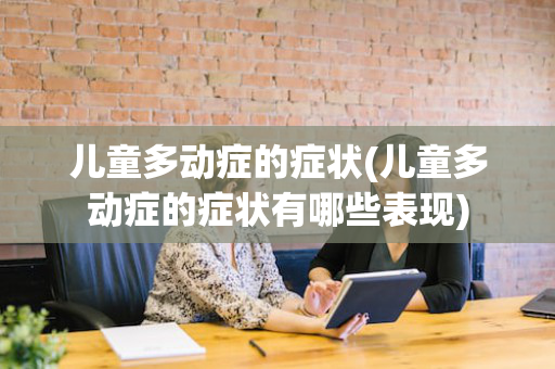 儿童多动症的症状(儿童多动症的症状有哪些表现)