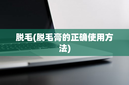 脱毛(脱毛膏的正确使用方法)