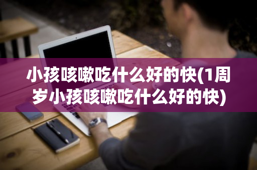 小孩咳嗽吃什么好的快(1周岁小孩咳嗽吃什么好的快)