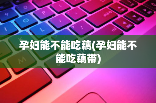 孕妇能不能吃藕(孕妇能不能吃藕带)