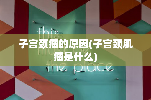 子宫颈瘤的原因(子宫颈肌瘤是什么)
