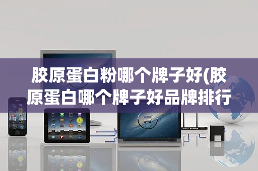 胶原蛋白粉哪个牌子好(胶原蛋白哪个牌子好品牌排行)