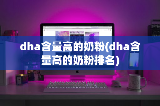 dha含量高的奶粉(dha含量高的奶粉排名)