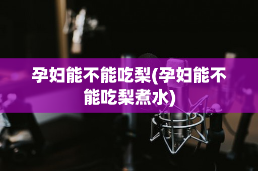 孕妇能不能吃梨(孕妇能不能吃梨煮水)
