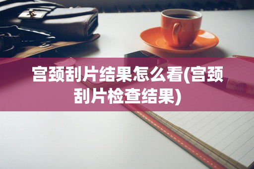 宫颈刮片结果怎么看(宫颈刮片检查结果)