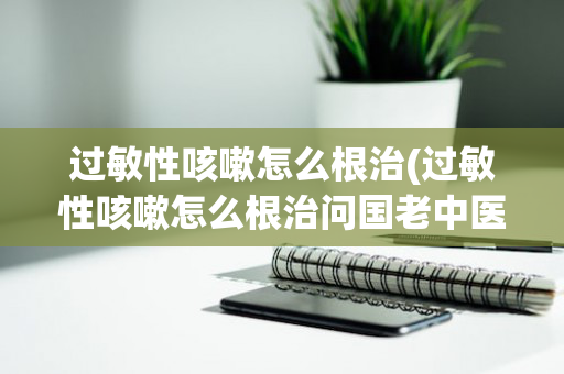过敏性咳嗽怎么根治(过敏性咳嗽怎么根治问国老中医)