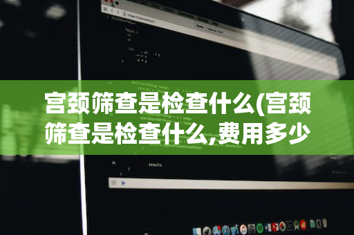 宫颈筛查是检查什么(宫颈筛查是检查什么,费用多少)