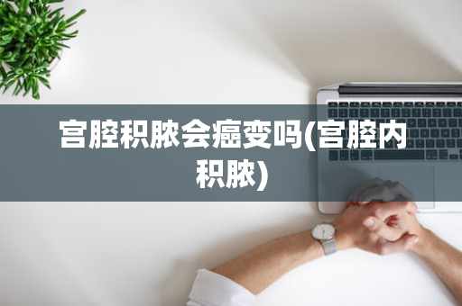 宫腔积脓会癌变吗(宫腔内积脓)