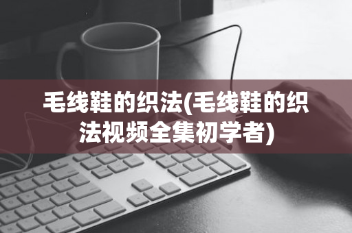 毛线鞋的织法(毛线鞋的织法视频全集初学者)