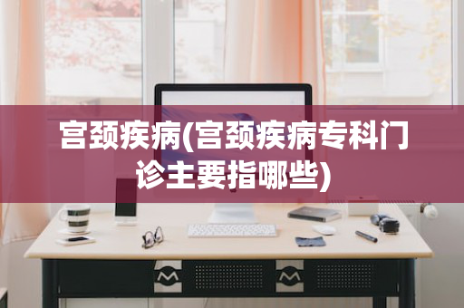 宫颈疾病(宫颈疾病专科门诊主要指哪些)