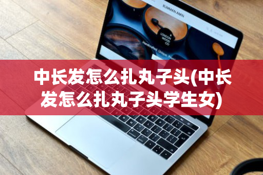 中长发怎么扎丸子头(中长发怎么扎丸子头学生女)