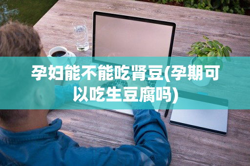 孕妇能不能吃肾豆(孕期可以吃生豆腐吗)