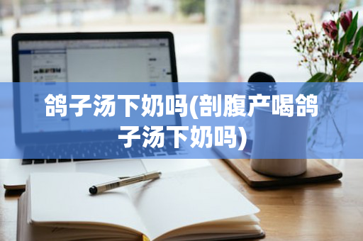 鸽子汤下奶吗(剖腹产喝鸽子汤下奶吗)