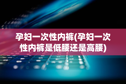 孕妇一次性内裤(孕妇一次性内裤是低腰还是高腰)