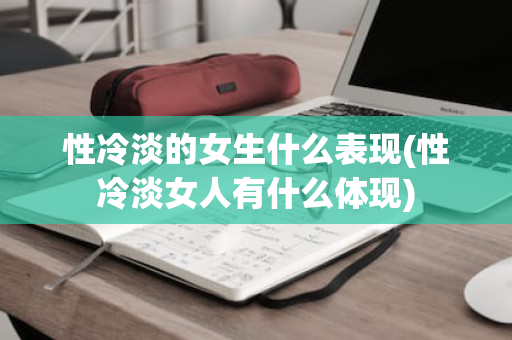 性冷淡的女生什么表现(性冷淡女人有什么体现)