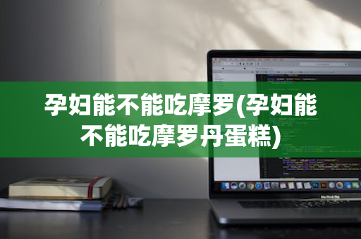 孕妇能不能吃摩罗(孕妇能不能吃摩罗丹蛋糕)