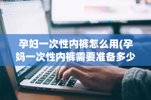 孕妇一次性内裤怎么用(孕妈一次性内裤需要准备多少条)