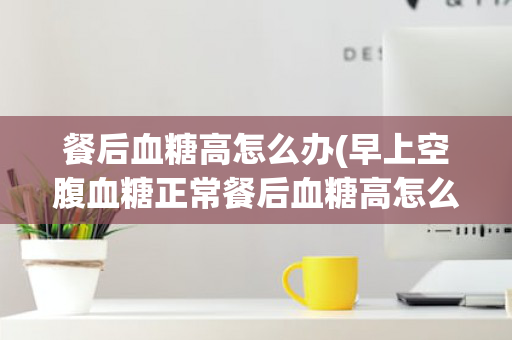 餐后血糖高怎么办(早上空腹血糖正常餐后血糖高怎么办)