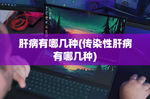 肝病有哪几种(传染性肝病有哪几种)