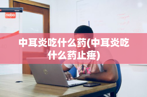 中耳炎吃什么药(中耳炎吃什么药止疼)