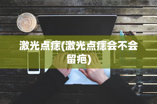 激光点痣(激光点痣会不会留疤)
