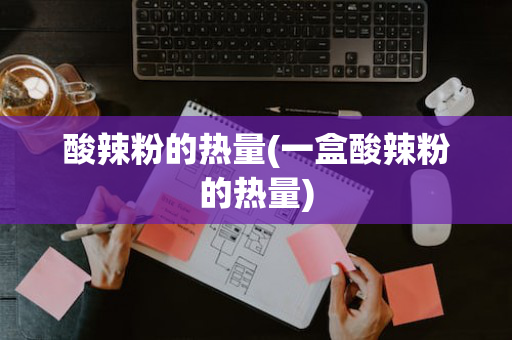 酸辣粉的热量(一盒酸辣粉的热量)