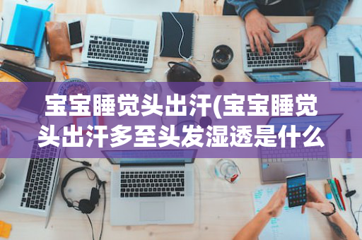 宝宝睡觉头出汗(宝宝睡觉头出汗多至头发湿透是什么原因)