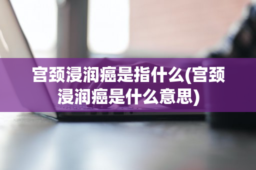 宫颈浸润癌是指什么(宫颈浸润癌是什么意思)