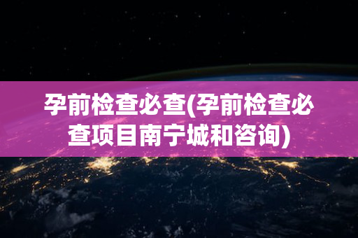 孕前检查必查(孕前检查必查项目南宁城和咨询)