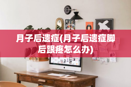 月子后遗症(月子后遗症脚后跟疼怎么办)