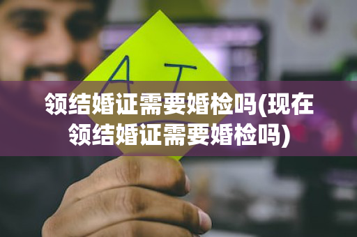 领结婚证需要婚检吗(现在领结婚证需要婚检吗)