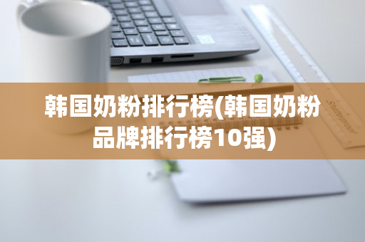 韩国奶粉排行榜(韩国奶粉品牌排行榜10强)