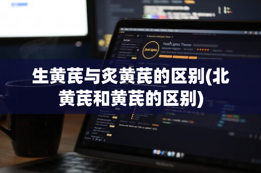 生黄芪与炙黄芪的区别(北黄芪和黄芪的区别)