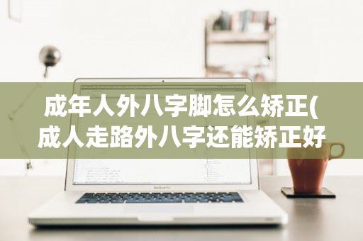 成年人外八字脚怎么矫正(成人走路外八字还能矫正好吗)