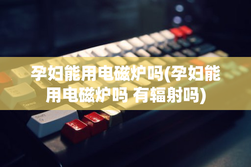 孕妇能用电磁炉吗(孕妇能用电磁炉吗 有辐射吗)
