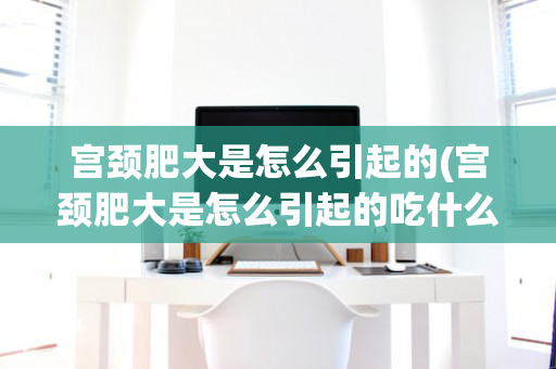 宫颈肥大是怎么引起的(宫颈肥大是怎么引起的吃什么药好)
