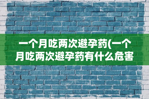 一个月吃两次避孕药(一个月吃两次避孕药有什么危害)